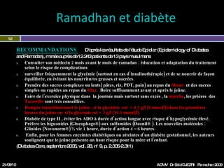 Ramadhan et diabète  RECOMMANDATIONS  D'après les résultats de l'étude Epidiar (Epidemiology of Diabetes  and Ramadan), menée auprès de 12.243 patients de 13 pays musulmans Consulter son médecin 2 mois avant le mois de ramadan : éducation et adaptation du traitement selon le risque de complications surveiller fréquemment la glycémie (surtout en cas d'insulinothérapie) et de se nourrir de façon équilibrée, en évitant les nourritures grasses et sucrées. Prendre au  repas du  Shour  des sucres complexes ou lents( pâtes, riz, PDT, pain) au repas  du  Iftar  des sucres simples ou rapides.   Boire suffisamment avant et  après le jeûne. Faire de l'exercice physique dans  la journée mais surtout sans excès , la  marche , les prières  des  Tarawihs  sont très conseillées. Rompre immédiatement le jeûne ,  si la glycémie  est  < 0,7 g/l (4 mmol/l)  dans les premières heures du jeûne ou  si la glycémie est > 3 g/l (16.5 mmol/l). Diabète de type II , éviter les ADO à durée d’action longue avec risque d’hypoglycémie élevé. Préférer les biguanides (Glucophage®) aux sulfamides (Diamicron®, Glucidoral ® ). Les nouvelles molécules : Glinides (Novonorm®) ½ vie 1 heure, durée d’action 4 – 6 heures. Enfin, pour les femmes enceintes diabétiques ou atteintes d'un diabète gestationnel, les auteurs soulignent que le jeûne présente un haut risque pour la mère et l'enfant.  (Diabetes Care, septembre 2005, vol. 28, n° 9, p. 2.305-2.311)  21/08/10 Dr Saïd DJEZRI  Ramadhan 2010 
