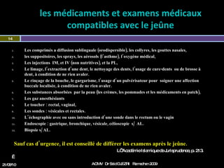 les médicaments et examens médicaux compatibles avec le jeûne Les comprimés a diffusion sublinguale (orodispersible), les collyres, les gouttes nasales,  les suppositoires, les sprays, les aérosols (l’asthme), l’oxygène médical, Les injections  IM, et IV (non nutritives), et la PL, Le limage, l’extraction d’une dent, le nettoyage des dents, l’usage de cure-dents  ou de brosse à dent, à condition de ne rien avaler.  Le rinçage de la bouche, le gargarisme, l’usage d’un pulvérisateur pour  soigner une affection buccale localisée, à condition de ne rien avaler. Les substances absorbées  par la peau (les crèmes, les pommades et les médicaments en patch), Les gaz anesthésiants Le toucher : rectal, vaginal,  Les sondes : vésicales et rectales. L’échographie avec ou sans introduction d’une sonde dans le rectum ou le vagin Endoscopie : gastrique, bronchique, vésicale, célioscopie  s/  AL. Biopsie s/ AL.    Sauf cas d’urgence, il est conseillé de différer les examens après le jeûne. L’ Académie Islamique de Jurisprudence, p. 213.     21/08/10 Dr Saïd DJEZRI  Ramadhan 2010 