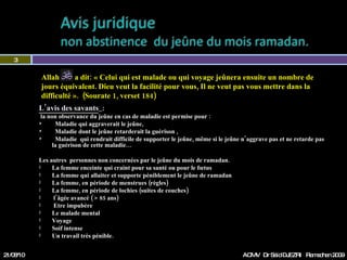 L’avis des savants   : la non observance du jeûne en cas de maladie est permise pour : Maladie qui aggraverait le jeûne,  Maladie dont le jeûne retarderait la guérison ,  Maladie  qui rendrait difficile de supporter le jeûne, même si le jeûne n’aggrave pas et ne retarde pas  la guérison de cette maladie…  Les autres  personnes non concernées par le jeûne du mois de ramadan. La femme enceinte qui craint pour sa santé ou pour le fœtus La femme qui allaite et supporte péniblement le jeûne de ramadan  La femme, en période de menstrues (règles)  La femme, en période de lochies (suites de couches) l’âgée avancé ( > 85 ans)  Etre impubère  Le malade mental Voyage  Soif intense Un travail très pénible. 21/08/10 Dr Saïd DJEZRI  Ramadhan 2010 Allah  a dit: « Celui qui est malade ou qui voyage jeûnera ensuite un nombre de jours équivalent. Dieu veut la facilité pour vous, Il ne veut pas vous mettre dans la difficulté ».  ( Sourate 1, verset 184) 