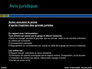 Avis juridique  21/08/10 Dr Saïd DJEZRI  Ramadhan 2010 En rapport avec l’alimentation : Tout aliment qui passe par la gorge et atteint l’estomac Boire ou manger pendant la journée, que ce soit par  oubli ou de manière volontaire ou même par contrainte. Vomissement volontaire Régurgitation ou vomissement qui  passe au delà de la gorge est arrive à l’estomac Les autres cas :  Rapport sexuel  volontaire ou sous contrainte l'émission de sperme provoquée par le regard continu, l'imagination, ou le toucher. l'intention de rompre son jeûne, même sans manger ni boire  le fait de renier sa foi Actes annulant le jeûne  d’après l’opinion des grands juristes 