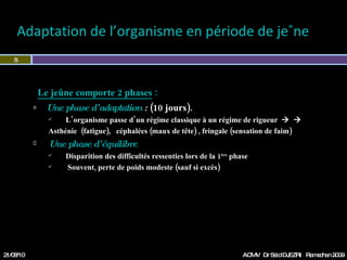 Adaptation de l’organisme en période de jeûne Le jeûne comporte 2 phases  : Une phase d’adaptation  :   (10 jours).  L’organisme passe d’un régime classique à un régime de rigueur      Asthénie  (fatigue),  céphalées (maux de tête) , fringale (sensation de faim) Une phase d’équilibre   Disparition des difficultés ressenties lors de la 1 ère  phase Souvent, perte de poids modeste (sauf si excès) 21/08/10 Dr Saïd DJEZRI  Ramadhan 2010 