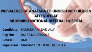 PREVALENCE OF ANAEMIA TO UNDER-FIVE CHILDREN
ATTENDED AT
MUHIMBILI NATIONAL REFFERAL HOSPITAL
Candidate: RAMADHANI SAID ALLY
Reg No: NS1323/0170/2013
Course: DMLS
Supervisor: MADAM ESTHER NGOLO NILLA
 