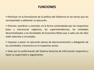 FUNCIONES
• Participar en la formulación de la política del Gobierno en los temas que les
correspondan y adelantar su ejecución.
• Orientar, coordinar y controlar, en la forma contemplada por las respectivas
leyes y estructuras orgánicas, las superintendencias, las entidades
descentralizadas y las Sociedades de Economía Mixta que a cada uno de ellos
estén adscritas o vinculadas.
• Impulsar y poner en ejecución planes de desconcentración y delegación de
las actividades y funciones en el respectivo sector.
• Velar por la conformación del Sistema Sectorial de Información respectivo y
hacer su supervisión y seguimiento.
 