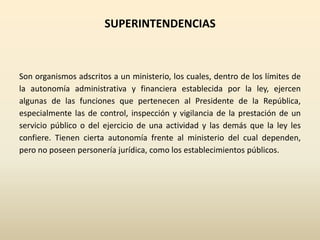 SUPERINTENDENCIAS
Son organismos adscritos a un ministerio, los cuales, dentro de los límites de
la autonomía administrativa y financiera establecida por la ley, ejercen
algunas de las funciones que pertenecen al Presidente de la República,
especialmente las de control, inspección y vigilancia de la prestación de un
servicio público o del ejercicio de una actividad y las demás que la ley les
confiere. Tienen cierta autonomía frente al ministerio del cual dependen,
pero no poseen personería jurídica, como los establecimientos públicos.
 