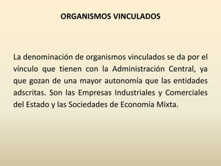 ORGANISMOS VINCULADOS
La denominación de organismos vinculados se da por el
vínculo que tienen con la Administración Central, ya
que gozan de una mayor autonomía que las entidades
adscritas. Son las Empresas Industriales y Comerciales
del Estado y las Sociedades de Economía Mixta.
 