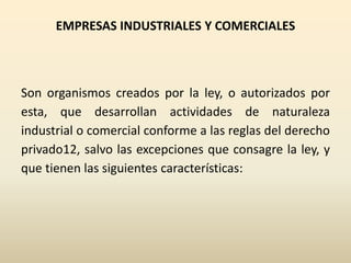 EMPRESAS INDUSTRIALES Y COMERCIALES
Son organismos creados por la ley, o autorizados por
esta, que desarrollan actividades de naturaleza
industrial o comercial conforme a las reglas del derecho
privado12, salvo las excepciones que consagre la ley, y
que tienen las siguientes características:
 