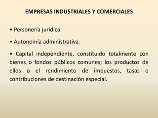 EMPRESAS INDUSTRIALES Y COMERCIALES
• Personería jurídica.
• Autonomía administrativa.
• Capital independiente, constituido totalmente con
bienes o fondos públicos comunes; los productos de
ellos o el rendimiento de impuestos, tasas o
contribuciones de destinación especial.
 