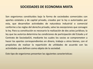 SOCIEDADES DE ECONOMIA MIXTA
Son organismos constituidos bajo la forma de sociedades comerciales con
aportes estatales y de capital privado, creados por la ley o autorizados por
esta, que desarrollan actividades de naturaleza industrial o comercial
conforme a las reglas del derecho privado, salvo las excepciones que consagre
la ley. Para su constitución es necesario la realización de dos actos jurídicos; la
ley que las autoriza determina las condiciones de participación del Estado y el
Contrato de Sociedad14, mediante los cuales los socios se comprometen a
hacer los aportes correspondientes en dinero, trabajo u otros bienes, con el
propósitos de realizar la repartición de utilidades de acuerdo con las
actividades que definen como objeto de la sociedad.
Este tipo de organismos presentan las siguientes caracteristicas:
 
