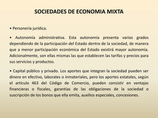 SOCIEDADES DE ECONOMIA MIXTA
• Personería jurídica.
• Autonomía administrativa. Esta autonomía presenta varios grados
dependiendo de la participación del Estado dentro de la sociedad, de manera
que a menor participación económica del Estado existirá mayor autonomía.
Adicionalmente, son ellas mismas las que establecen las tarifas y precios para
sus servicios y productos.
• Capital público y privado. Los aportes que integran la sociedad pueden ser
dinero en efectivo, laborales o inmateriales, pero los aportes estatales, según
el artículo 463 del Código de Comercio, pueden consistir en ventajas
financieras o fiscales, garantías de las obligaciones de la sociedad o
suscripción de los bonos que ella emita, auxilios especiales, concesiones.
 