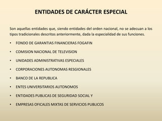 ENTIDADES DE CARÁCTER ESPECIAL
Son aquellas entidades que, siendo entidades del orden nacional, no se adecuan a los
tipos tradicionales descritos anteriormente, dada la especialidad de sus funciones.
• FONDO DE GARANTIAS FINANCIERAS FOGAFIN
• COMISION NACIONAL DE TELEVISION
• UNIDADES ADMINISTRATIVAS ESPECIALES
• CORPORACIONES AUTONOMAS RESGIONALES
• BANCO DE LA REPUBLICA
• ENTES UNIVERSITARIOS AUTONOMOS
• ENTIDADES PUBLICAS DE SEGURIDAD SOCIAL Y
• EMPRESAS OFICALES MIXTAS DE SERVICIOS PUBLICOS
 