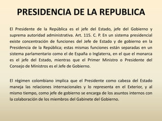 PRESIDENCIA DE LA REPUBLICA
El Presidente de la República es el jefe del Estado, jefe del Gobierno y
suprema autoridad administrativa. Art. 115. C. P. En un sistema presidencial
existe concentración de funciones del Jefe de Estado y de gobierno en la
Presidencia de la República; estas mismas funciones están separadas en un
sistema parlamentario como el de España o Inglaterra, en el que el monarca
es el jefe del Estado, mientras que el Primer Ministro o Presidente del
Consejo de Ministros es el Jefe de Gobierno.
El régimen colombiano implica que el Presidente como cabeza del Estado
maneja las relaciones internacionales y lo representa en el Exterior, y al
mismo tiempo, como jefe de gobierno se encarga de los asuntos internos con
la colaboración de los miembros del Gabinete del Gobierno.
 