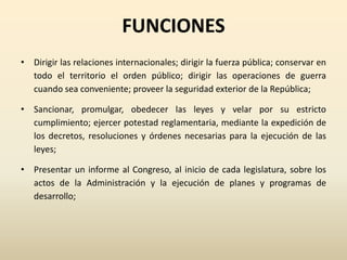 FUNCIONES
• Dirigir las relaciones internacionales; dirigir la fuerza pública; conservar en
todo el territorio el orden público; dirigir las operaciones de guerra
cuando sea conveniente; proveer la seguridad exterior de la República;
• Sancionar, promulgar, obedecer las leyes y velar por su estricto
cumplimiento; ejercer potestad reglamentaria, mediante la expedición de
los decretos, resoluciones y órdenes necesarias para la ejecución de las
leyes;
• Presentar un informe al Congreso, al inicio de cada legislatura, sobre los
actos de la Administración y la ejecución de planes y programas de
desarrollo;
 