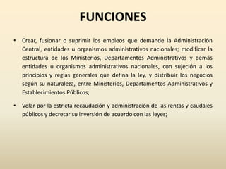 FUNCIONES
• Crear, fusionar o suprimir los empleos que demande la Administración
Central, entidades u organismos administrativos nacionales; modificar la
estructura de los Ministerios, Departamentos Administrativos y demás
entidades u organismos administrativos nacionales, con sujeción a los
principios y reglas generales que defina la ley, y distribuir los negocios
según su naturaleza, entre Ministerios, Departamentos Administrativos y
Establecimientos Públicos;
• Velar por la estricta recaudación y administración de las rentas y caudales
públicos y decretar su inversión de acuerdo con las leyes;
 