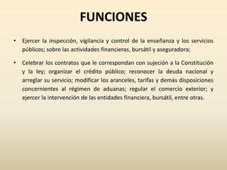 FUNCIONES
• Ejercer la inspección, vigilancia y control de la enseñanza y los servicios
públicos; sobre las actividades financieras, bursátil y aseguradora;
• Celebrar los contratos que le correspondan con sujeción a la Constitución
y la ley; organizar el crédito público; reconocer la deuda nacional y
arreglar su servicio; modificar los aranceles, tarifas y demás disposiciones
concernientes al régimen de aduanas; regular el comercio exterior; y
ejercer la intervención de las entidades financiera, bursátil, entre otras.
 