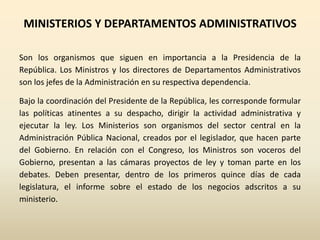 MINISTERIOS Y DEPARTAMENTOS ADMINISTRATIVOS
Son los organismos que siguen en importancia a la Presidencia de la
República. Los Ministros y los directores de Departamentos Administrativos
son los jefes de la Administración en su respectiva dependencia.
Bajo la coordinación del Presidente de la República, les corresponde formular
las políticas atinentes a su despacho, dirigir la actividad administrativa y
ejecutar la ley. Los Ministerios son organismos del sector central en la
Administración Pública Nacional, creados por el legislador, que hacen parte
del Gobierno. En relación con el Congreso, los Ministros son voceros del
Gobierno, presentan a las cámaras proyectos de ley y toman parte en los
debates. Deben presentar, dentro de los primeros quince días de cada
legislatura, el informe sobre el estado de los negocios adscritos a su
ministerio.
 