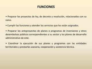 FUNCIONES
• Preparar los proyectos de ley, de decreto y resolución, relacionados con su
ramo.
• Cumplir las funciones y atender los servicios que les están asignados.
• Preparar los anteproyectos de planes o programas de inversiones y otros
desembolsos públicos correspondientes a su sector y los planes de desarrollo
administrativo de este.
• Coordinar la ejecución de sus planes y programas con las entidades
territoriales y prestarles asesoría, cooperación y asistencia técnica.
 