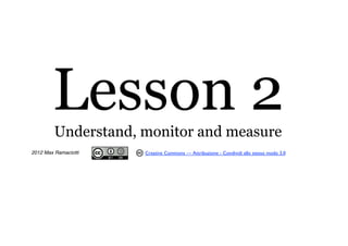 Lesson 2
         Understand, monitor and measure
2012 Max Ramaciotti   Creative Commons — Attribuzione - Condividi allo stesso modo 3.0
 
