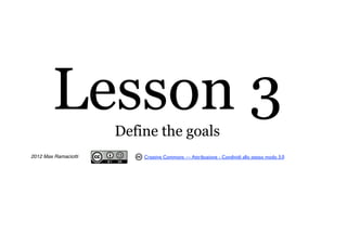 Lesson 3      Define the goals
2012 Max Ramaciotti       Creative Commons — Attribuzione - Condividi allo stesso modo 3.0
 