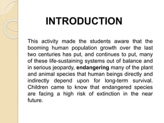 INTRODUCTION
This activity made the students aware that the
booming human population growth over the last
two centuries has put, and continues to put, many
of these life-sustaining systems out of balance and
in serious jeopardy, endangering many of the plant
and animal species that human beings directly and
indirectly depend upon for long-term survival.
Children came to know that endangered species
are facing a high risk of extinction in the near
future.