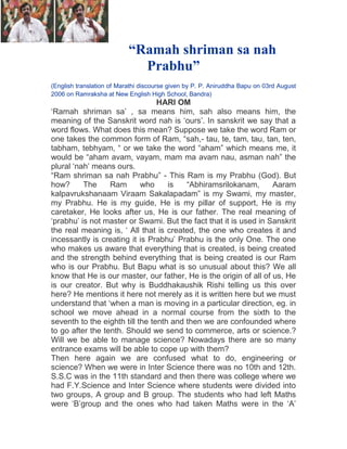 “Ramah shriman sa nah
Prabhu”
(English translation of Marathi discourse given by P. P. Aniruddha Bapu on 03rd August
2006 on Ramraksha at New English High School, Bandra)

HARI OM
„Ramah shriman sa‟ , sa means him, sah also means him, the
meaning of the Sanskrit word nah is „ours‟. In sanskrit we say that a
word flows. What does this mean? Suppose we take the word Ram or
one takes the common form of Ram, “sah,- tau, te, tam, tau, tan, ten,
tabham, tebhyam, “ or we take the word “aham” which means me, it
would be “aham avam, vayam, mam ma avam nau, asman nah” the
plural „nah‟ means ours.
“Ram shriman sa nah Prabhu” - This Ram is my Prabhu (God). But
how?
The
Ram
who
is
“Abhiramsrilokanam,
Aaram
kalpavrukshanaam Viraam Sakalapadam” is my Swami, my master,
my Prabhu. He is my guide, He is my pillar of support, He is my
caretaker, He looks after us, He is our father. The real meaning of
„prabhu‟ is not master or Swami. But the fact that it is used in Sanskrit
the real meaning is, „ All that is created, the one who creates it and
incessantly is creating it is Prabhu‟ Prabhu is the only One. The one
who makes us aware that everything that is created, is being created
and the strength behind everything that is being created is our Ram
who is our Prabhu. But Bapu what is so unusual about this? We all
know that He is our master, our father, He is the origin of all of us, He
is our creator. But why is Buddhakaushik Rishi telling us this over
here? He mentions it here not merely as it is written here but we must
understand that „when a man is moving in a particular direction, eg. in
school we move ahead in a normal course from the sixth to the
seventh to the eighth till the tenth and then we are confounded where
to go after the tenth. Should we send to commerce, arts or science.?
Will we be able to manage science? Nowadays there are so many
entrance exams will be able to cope up with them?
Then here again we are confused what to do, engineering or
science? When we were in Inter Science there was no 10th and 12th.
S.S.C was in the 11th standard and then there was college where we
had F.Y.Science and Inter Science where students were divided into
two groups, A group and B group. The students who had left Maths
were „B‟group and the ones who had taken Maths were in the „A‟

 