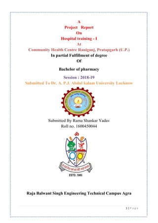 1 | P a g e
A
Project Report
On
Hospital training - I
At
Community Health Centre Raniganj, Pratapgarh (U.P.)
In partial Fulfillment of degree
Of
Bachelor of pharmacy
Session : 2018-19
Submitted To Dr. A. P.J. Abdul kalam University Lucknow
Submitted By Rama Shankar Yadav
Roll no. 1600450044
Raja Balwant Singh Engineering Technical Campus Agra
 