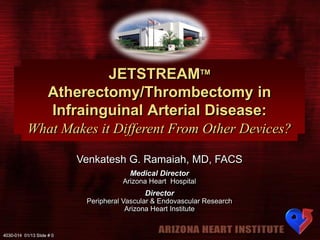 JETSTREAMTM
Atherectomy/Thrombectomy in
Infrainguinal Arterial Disease:
What Makes it Different From Other Devices?
Venkatesh G. Ramaiah, MD, FACS
Medical Director
Arizona Heart Hospital

Director
Peripheral Vascular & Endovascular Research
Arizona Heart Institute

4030-014 01/13 Slide # 0

 