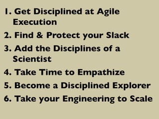 1.  Get Disciplined at Agile
Execution	

2.  Find  Protect your Slack	

3.  Add the Disciplines of a
Scientist	

4.  Take Time to Empathize	

5.  Become a Disciplined Explorer	

6.  Take your Engineering to Scale	


 