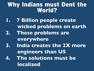 Why Indians must Dent the
World?
1. 
2. 
3. 
4. 

7 Billion people create
wicked problems on earth	

These problems are
everywhere	

India creates the 2X more
engineers than US	

The solutions must be
localized 	


 