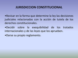 JURISDICCION CONSTITUCIONAL
•Revisar en la forma que determine la ley las decisiones
judiciales relacionadas con la acción de tutela de los
derechos constitucionales.
•Decidir sobre la exequibilidad de los tratados
internacionales y de las leyes que los aprueben.
•Darse su propio reglamento.
 