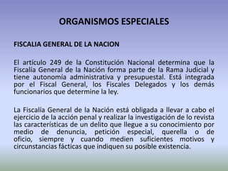 ORGANISMOS ESPECIALES
FISCALIA GENERAL DE LA NACION
El artículo 249 de la Constitución Nacional determina que la
Fiscalía General de la Nación forma parte de la Rama Judicial y
tiene autonomía administrativa y presupuestal. Está integrada
por el Fiscal General, los Fiscales Delegados y los demás
funcionarios que determine la ley.
La Fiscalía General de la Nación está obligada a llevar a cabo el
ejercicio de la acción penal y realizar la investigación de lo revista
las características de un delito que llegue a su conocimiento por
medio de denuncia, petición especial, querella o de
oficio, siempre y cuando medien suficientes motivos y
circunstancias fácticas que indiquen su posible existencia.
 