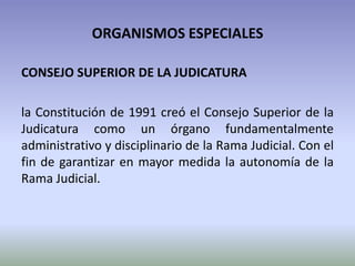 ORGANISMOS ESPECIALES
CONSEJO SUPERIOR DE LA JUDICATURA
la Constitución de 1991 creó el Consejo Superior de la
Judicatura como un órgano fundamentalmente
administrativo y disciplinario de la Rama Judicial. Con el
fin de garantizar en mayor medida la autonomía de la
Rama Judicial.
 