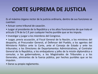 CORTE SUPREMA DE JUSTICIA
Es el máximo órgano rector de la justicia ordinaria, dentro de sus funciones se
cuentan:
• Actuar como tribunal de casación.
• Juzgar al presidente de la República y a los altos funcionarios de que trata el
articulo 174 de la C.P, por cualquier hecho punible que se les impute.
• Investigar y juzgar a los miembros del Congreso.
• Juzgar, previa acusación, al Fiscal General de la Nación, a los ministros del
despacho, al Procurador General, al Defensor del Pueblo, a los agentes del
Ministerio Público ante la Corte, ante el Consejo de Estado y ante los
tribunales; a los Directores de Departamentos Administrativos, al Contralor
General de la República, a los embajadores y jefes de la misión diplomática o
consular, a los gobernadores, a los Magistrados de Tribunales y a los
Generales, almirantes de la fuerza pública, por hechos punibles que se les
imputen.
• Darse su propio reglamento.
 