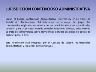 JURISDICCION CONTENCIOSO ADMINISTRATIVA
Según el Código Contencioso Administrativo (Decreto-ley 1° de 1984), la
Jurisdicción Contencioso- Administrativa se encarga de juzgar las
controversias originadas en actos y hechos administrativos de las entidades
públicas, y de las privadas cuando cumplan funciones públicas, salvo cuando
se trate de controversias sobre providencias dictadas en juicios de policía de
carácter penal o civil.
Esta jurisdicción está integrada por el Consejo de Estado, los tribunales
administrativos y los jueces administrativos.
 