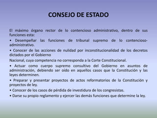 CONSEJO DE ESTADO
El máximo órgano rector de lo contencioso administrativo, dentro de sus
funciones esta:
• Desempeñar las funciones de tribunal supremo de lo contencioso-
administrativo.
• Conocer de las acciones de nulidad por inconstitucionalidad de los decretos
dictados por el Gobierno
Nacional, cuya competencia no corresponda a la Corte Constitucional.
• Actuar como cuerpo supremo consultivo del Gobierno en asuntos de
administración, debiendo ser oído en aquellos casos que la Constitución y las
leyes determinen.
• Preparar y presentar proyectos de actos reformatorios de la Constitución y
proyectos de ley.
• Conocer de los casos de pérdida de investidura de los congresistas.
• Darse su propio reglamento y ejercer las demás funciones que determine la ley.
 