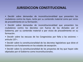 JURISDICCION CONSTITUCIONAL
• Decidir sobre demandas de inconstitucionalidad que presenten los
ciudadanos contra las leyes, tanto por su contenido material como por vicios
de procedimiento en su formación.
• Decidir sobre demandas de inconstitucionalidad que presenten los
ciudadanos contra los decretos con fuerza de ley dictados por el
Gobierno, por su contenido material o por vicios de procedimiento en su
formación.
• Decidir sobre las excusas de los Congresistas por falta a las sesiones –
artículo 137–.
• Decidir sobre la constitucionalidad de los decretos legislativos que dicte el
Gobierno con fundamento en los estados de excepción.
• Decidir sobre la constitucionalidad de los proyectos de ley que hayan sido
objetados por el Gobierno como inconstitucionales.
 