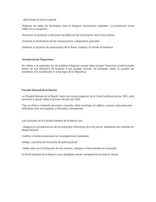 - Administrar la carrera judicial
-Elaborar las listas de candidatos para la designar funcionarios judiciales. La jurisdicción penal
militar es su excepción.
-Examinar la conducta y sancionar las faltas de los funcionarios de la rama judicial
-Controla el rendimiento de las corporaciones y despachos judiciales
-Elaborar el proyecto de presupuesto de la Rama Judicial y lo remite al Gobierno
Jurisdicciones Especiales:
Se refiere a la autoridad de los pueblos indígenas porque ellos pueden funciones jurisdiccionales
dentro de sus territorios de acuerdo a sus propias normas, sin embargo, estas no pueden ser
contrarias a la Constitución ni a las leyes de la República.
Fiscalía General de la Nación:
La Fiscalía General de la Nación nació con la promulgación de la Carta Contitucional de 1991, pero
comenzó a operar hasta el primero de julio de 1992.
Tras un oficio o mediante denuncia o querella, debe investigar los delitos y acusar a los presuntos
infractores ante los juzgados y tribunales competentes.
Las funciones de la Fiscalía General de la Nación son:
- Asegura la comparecencia de los presuntos infractores de la ley penal, adoptando las medidas de
aseguramiento.
-Califica y declara precluidas las investigaciones realizadas
-Dirige y coordina las funciones de policía judicial
- Debe velar por la protección de las víctimas, testigos e intervinientes en el proceso
El Fiscal General de la Nación y sus delegados tienen competencia en toda la nación.
 