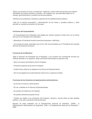 -Ejerce, de acuerdo con la ley, la inspección, vigilancia y control sobre las personas que realicen
actividades de carácter financiero y bursátil, o de cualquier otra que esté relacionada con el
manejo, aprovechamiento o inversión de recursos públicos.
-Nombra a los presidentes, directores o gerentes de los establecimientos públicos
-Vela por la estricta recaudación y administración de las rentas y caudales públicos y debe
decretar su inversión de acuerdo con las leyes.
Funciones del Vicepresidente
- El Vicepresidente de la República será elegido por votación popular el mismo día y en la misma
fórmula con el Presidente de la República.
- Reemplaza al Presidente durante ausencias temporales o definitivas
- Se encarga de tareas especiales que le han sido encomendadas por el Presidente (por ejemplo
del tema de derechos humanos)
Funciones de los Ministros:
-Bajo la dirección del Presidente de la República, a los ministros les corresponde formular las
políticas atinentes a su despacho, dirigir la actividad administrativa y ejecutar la ley.
- Servir de voceros del Gobierno ante el Congreso
- Presentar proyectos de ley ante el Congreso
- Pueden tomar parte en los debates de la Cámara de Representantes
- Son los encargados de la administración interna de su respectiva entidad
Funciones de los directores de departamentos administrativos:
- Su función es técnica y administrativa
- No van a debates en la Cámara de Representantes
- No pueden ser citados por el Congreso
- No pueden presentar proyectos de ley
- Pueden ser citados a las comisiones del Congreso, siempre y cuando éstas no sean debates
políticos, y tan sólo a presentar informes técnicos
Algunas de estas entidades son el Departamento Nacional de Etadística -DANE-, el
Deparatamento Administrativo de Seguridad -DAS- o el Departamento Nacional de Planeación -
DNP-
 