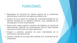 FUNCIONES
 Desempeñar las funciones de tribunal supremo de lo contencioso
administrativo, conforme a las reglas que señale la ley.
 Conocer de las acciones de nulidad por inconstitucionalidad de los
decretos dictados por el Gobierno Nacional, cuya competencia no
corresponda a la Corte Constitucional.
 Actuar como cuerpo supremo consultivo del Gobierno en asuntos de
administración, debiendo ser necesariamente oído en todos aquellos
casos que la Constitución y las leyes determinen.
 Preparar y presentar proyectos de actos reformatorios de la
Constitución y proyectos de ley.
 Conocer y decidir de los casos sobre pérdida de la investidura de los
congresistas.
 