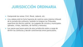 JURISDICCIÓN ORDINARIA
 Comprende las ramas: Civil, Penal, Laboral, etc.
 A su cabeza está la Corte Suprema de Justicia como máximo tribunal
de la jurisdicción ordinaria; también la integran los Tribunales
superiores de distrito judicial, los juzgados de circuito y municipales
(penales, civiles, laborales, de familia y menores).
 Los jueces que hacen parte de esta jurisdicción están a cargo de
dirimir los conflictos y decidir controversias entre particulares.
 