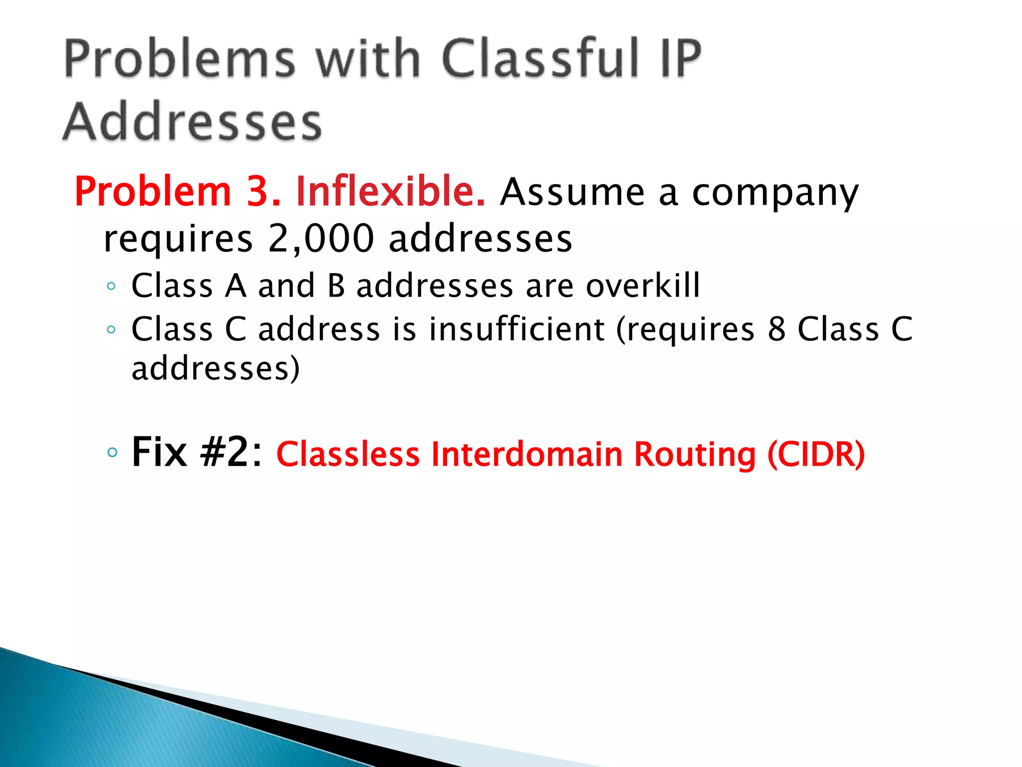 Problem 3. Inflexible. Assume a company
requires 2,000 addresses
◦ Class A and B addresses are overkill
◦ Class C address is insufficient (requires 8 Class C
addresses)
◦ Fix #2: Classless Interdomain Routing (CIDR)
 