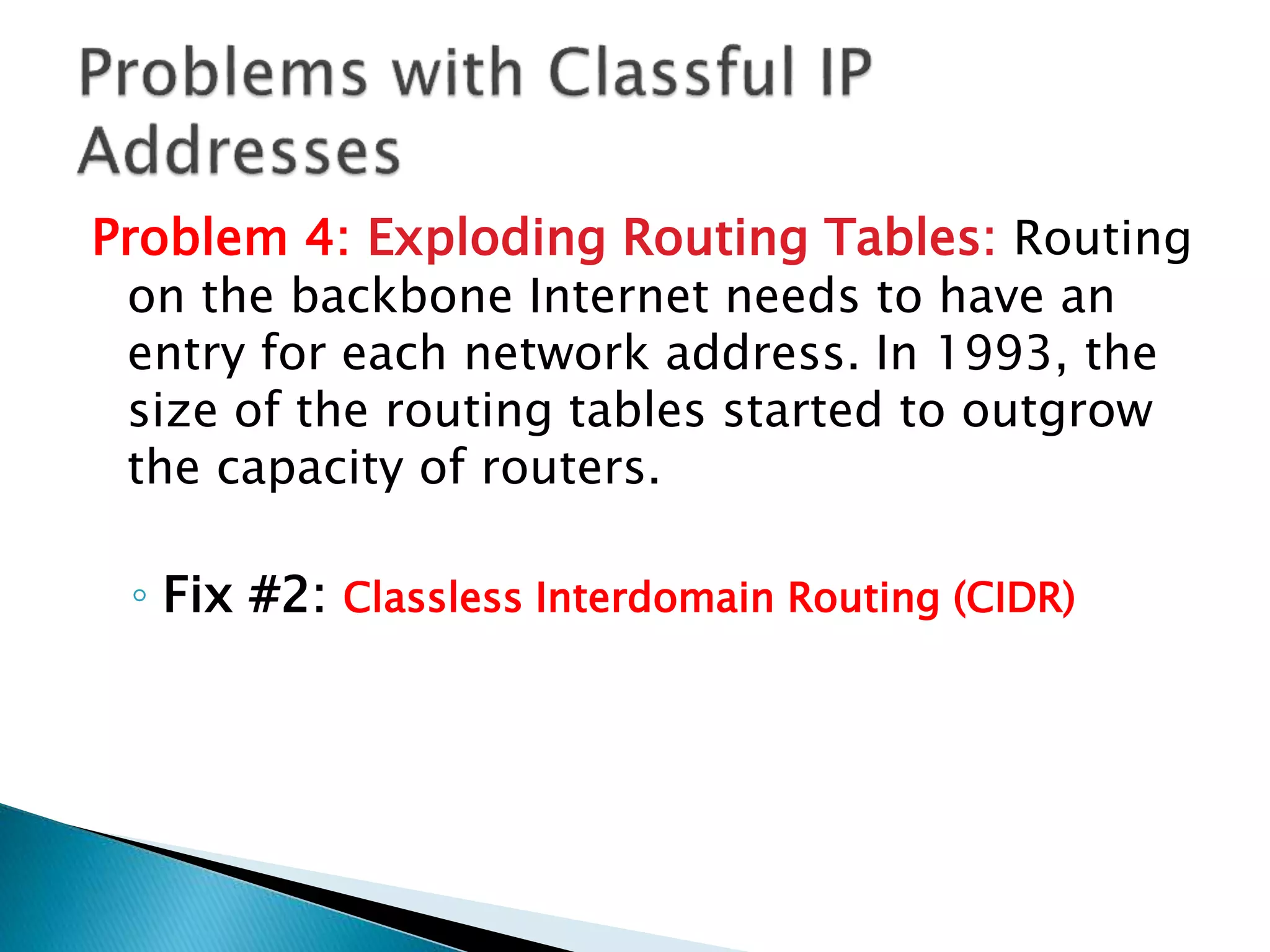 Problem 4: Exploding Routing Tables: Routing
on the backbone Internet needs to have an
entry for each network address. In 1993, the
size of the routing tables started to outgrow
the capacity of routers.
◦ Fix #2: Classless Interdomain Routing (CIDR)
 