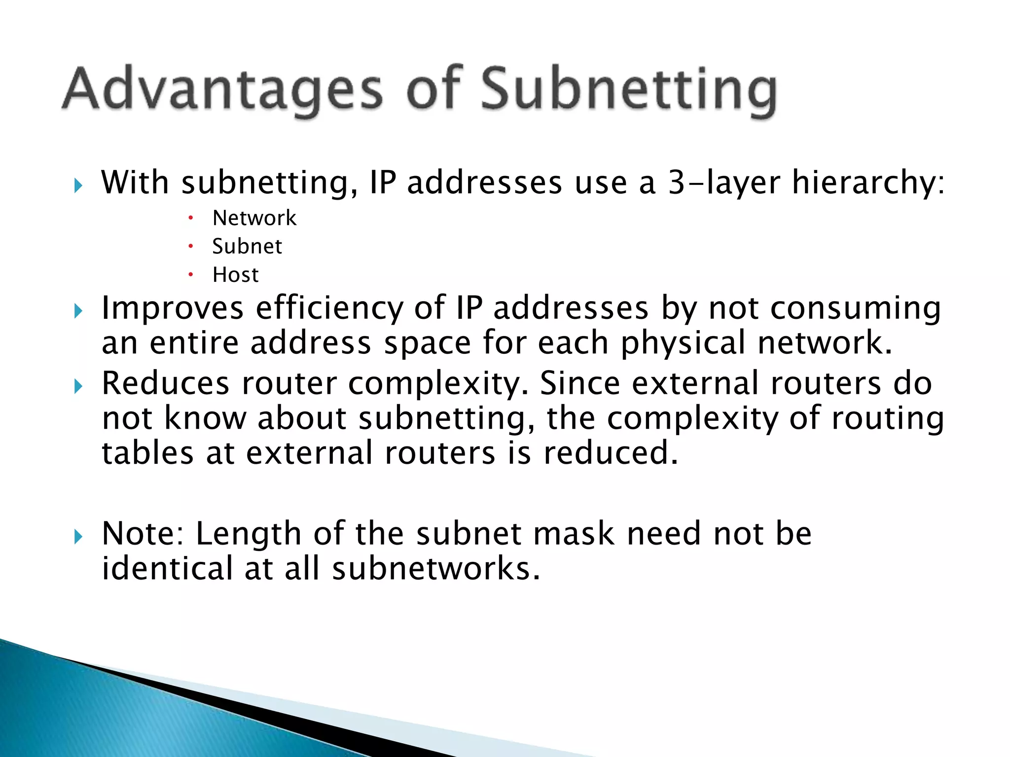  With subnetting, IP addresses use a 3-layer hierarchy:
 Network
 Subnet
 Host
 Improves efficiency of IP addresses by not consuming
an entire address space for each physical network.
 Reduces router complexity. Since external routers do
not know about subnetting, the complexity of routing
tables at external routers is reduced.
 Note: Length of the subnet mask need not be
identical at all subnetworks.
 
