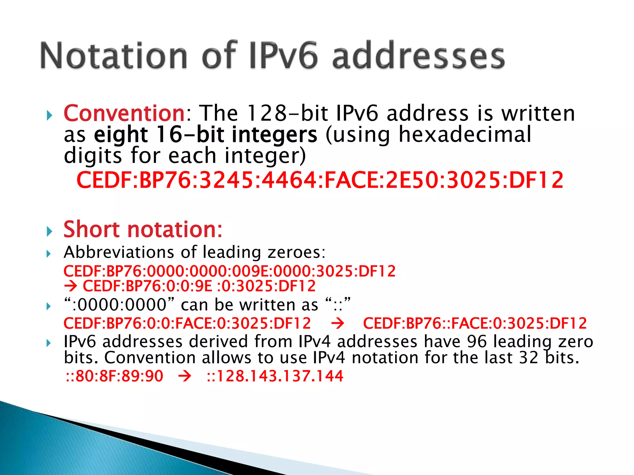  Convention: The 128-bit IPv6 address is written
as eight 16-bit integers (using hexadecimal
digits for each integer)
CEDF:BP76:3245:4464:FACE:2E50:3025:DF12
 Short notation:
 Abbreviations of leading zeroes:
CEDF:BP76:0000:0000:009E:0000:3025:DF12
 CEDF:BP76:0:0:9E :0:3025:DF12
 “:0000:0000” can be written as “::”
CEDF:BP76:0:0:FACE:0:3025:DF12  CEDF:BP76::FACE:0:3025:DF12
 IPv6 addresses derived from IPv4 addresses have 96 leading zero
bits. Convention allows to use IPv4 notation for the last 32 bits.
::80:8F:89:90  ::128.143.137.144
 