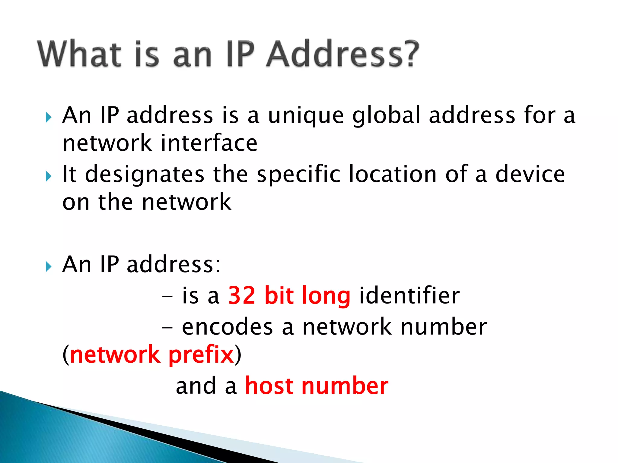  An IP address is a unique global address for a
network interface
 It designates the specific location of a device
on the network
 An IP address:
- is a 32 bit long identifier
- encodes a network number
(network prefix)
and a host number
 