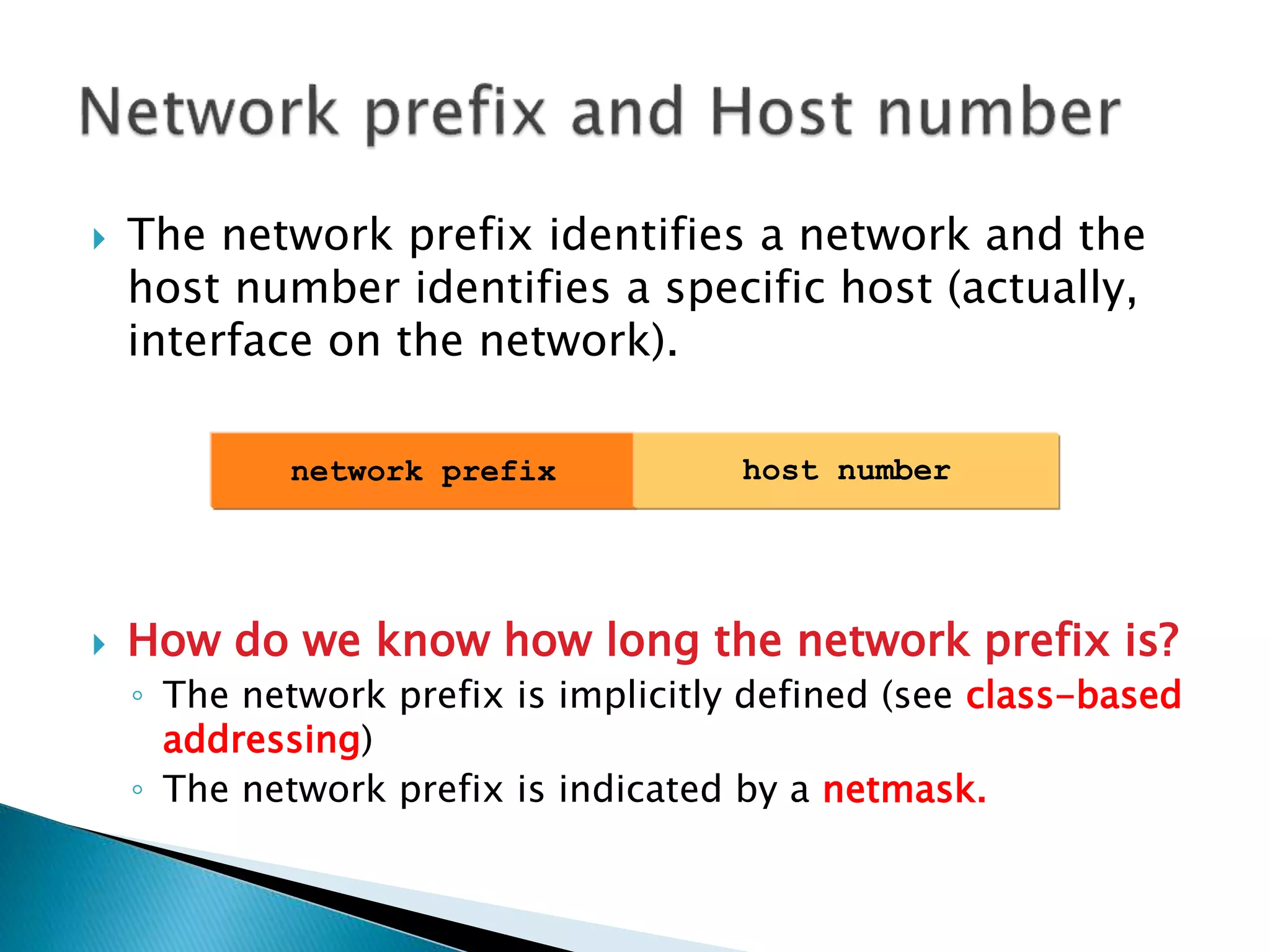  The network prefix identifies a network and the
host number identifies a specific host (actually,
interface on the network).
 How do we know how long the network prefix is?
◦ The network prefix is implicitly defined (see class-based
addressing)
◦ The network prefix is indicated by a netmask.
network prefix host number
 