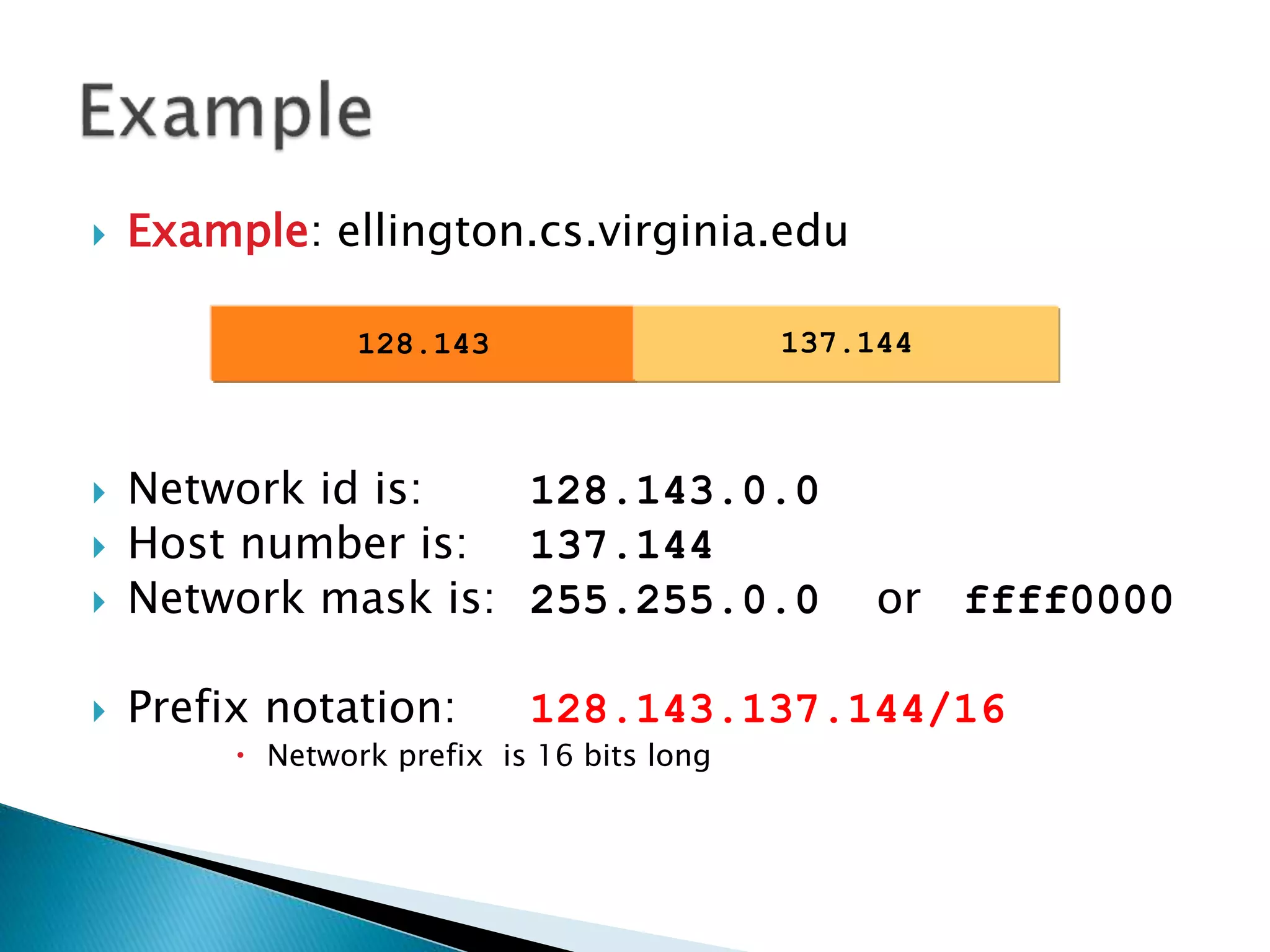  Example: ellington.cs.virginia.edu
 Network id is: 128.143.0.0
 Host number is: 137.144
 Network mask is: 255.255.0.0 or ffff0000
 Prefix notation: 128.143.137.144/16
 Network prefix is 16 bits long
128.143 137.144
 