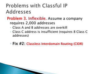 Problem 3. Inflexible. Assume a company
requires 2,000 addresses
◦ Class A and B addresses are overkill
◦ Class C address is insufficient (requires 8 Class C
addresses)
◦ Fix #2: Classless Interdomain Routing (CIDR)
 