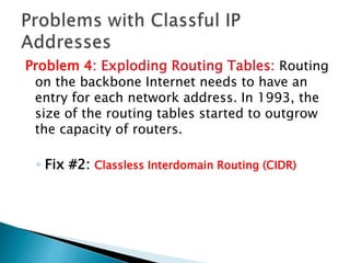 Problem 4: Exploding Routing Tables: Routing
on the backbone Internet needs to have an
entry for each network address. In 1993, the
size of the routing tables started to outgrow
the capacity of routers.
◦ Fix #2: Classless Interdomain Routing (CIDR)
 