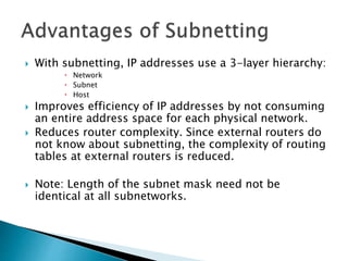  With subnetting, IP addresses use a 3-layer hierarchy:
 Network
 Subnet
 Host
 Improves efficiency of IP addresses by not consuming
an entire address space for each physical network.
 Reduces router complexity. Since external routers do
not know about subnetting, the complexity of routing
tables at external routers is reduced.
 Note: Length of the subnet mask need not be
identical at all subnetworks.
 