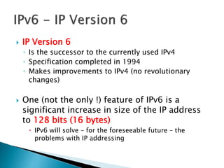  IP Version 6
◦ Is the successor to the currently used IPv4
◦ Specification completed in 1994
◦ Makes improvements to IPv4 (no revolutionary
changes)
 One (not the only !) feature of IPv6 is a
significant increase in size of the IP address
to 128 bits (16 bytes)
 IPv6 will solve – for the foreseeable future – the
problems with IP addressing
 